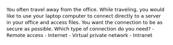 You often travel away from the office. While traveling, you would like to use your laptop computer to connect directly to a server in your office and access files. You want the connection to be as secure as possible. Which type of connection do you need? - Remote access - Internet - Virtual private network - Intranet