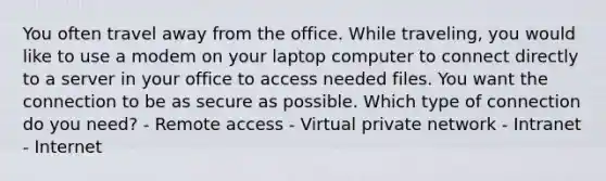 You often travel away from the office. While traveling, you would like to use a modem on your laptop computer to connect directly to a server in your office to access needed files. You want the connection to be as secure as possible. Which type of connection do you need? - Remote access - Virtual private network - Intranet - Internet