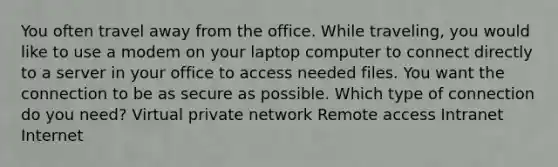 You often travel away from the office. While traveling, you would like to use a modem on your laptop computer to connect directly to a server in your office to access needed files. You want the connection to be as secure as possible. Which type of connection do you need? Virtual private network Remote access Intranet Internet