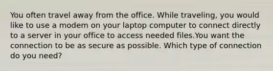 You often travel away from the office. While traveling, you would like to use a modem on your laptop computer to connect directly to a server in your office to access needed files.You want the connection to be as secure as possible. Which type of connection do you need?