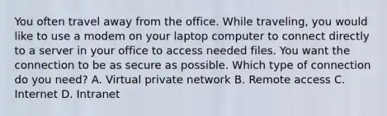 You often travel away from the office. While traveling, you would like to use a modem on your laptop computer to connect directly to a server in your office to access needed files. You want the connection to be as secure as possible. Which type of connection do you need? A. Virtual private network B. Remote access C. Internet D. Intranet