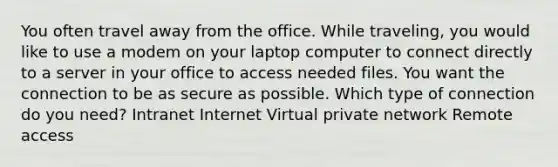 You often travel away from the office. While traveling, you would like to use a modem on your laptop computer to connect directly to a server in your office to access needed files. You want the connection to be as secure as possible. Which type of connection do you need? Intranet Internet Virtual private network Remote access