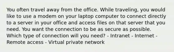 You often travel away from the office. While traveling, you would like to use a modem on your laptop computer to connect directly to a server in your office and access files on that server that you need. You want the connection to be as secure as possible. Which type of connection will you need? - Intranet - Internet - Remote access - Virtual private network