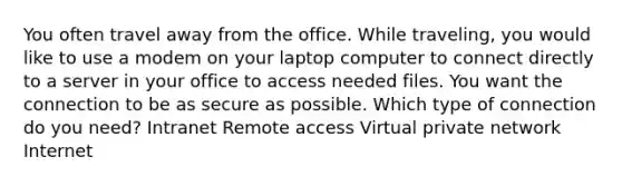 You often travel away from the office. While traveling, you would like to use a modem on your laptop computer to connect directly to a server in your office to access needed files. You want the connection to be as secure as possible. Which type of connection do you need? Intranet Remote access Virtual private network Internet