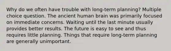 Why do we often have trouble with long-term planning? Multiple choice question. The ancient human brain was primarily focused on immediate concerns. Waiting until the last minute usually provides better results. The future is easy to see and thus requires little planning. Things that require long-term planning are generally unimportant.