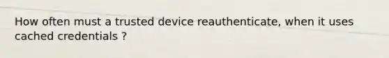 How often must a trusted device reauthenticate, when it uses cached credentials ?