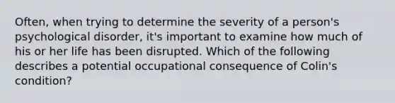 Often, when trying to determine the severity of a person's psychological disorder, it's important to examine how much of his or her life has been disrupted. Which of the following describes a potential occupational consequence of Colin's condition?