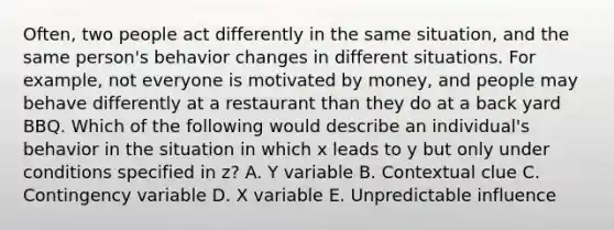 Often, two people act differently in the same situation, and the same person's behavior changes in different situations. For example, not everyone is motivated by money, and people may behave differently at a restaurant than they do at a back yard BBQ. Which of the following would describe an individual's behavior in the situation in which x leads to y but only under conditions specified in z? A. Y variable B. Contextual clue C. Contingency variable D. X variable E. Unpredictable influence