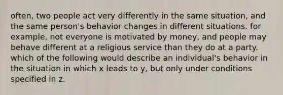 often, two people act very differently in the same situation, and the same person's behavior changes in different situations. for example, not everyone is motivated by money, and people may behave different at a religious service than they do at a party. which of the following would describe an individual's behavior in the situation in which x leads to y, but only under conditions specified in z.