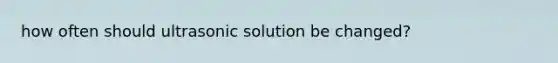 how often should ultrasonic solution be changed?