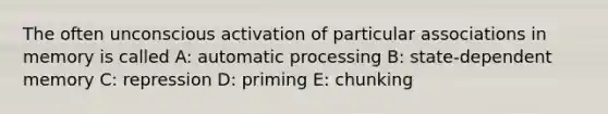 The often unconscious activation of particular associations in memory is called A: automatic processing B: state-dependent memory C: repression D: priming E: chunking