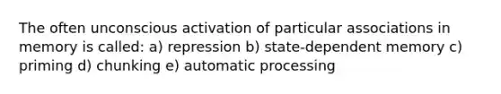 The often unconscious activation of particular associations in memory is called: a) repression b) state-dependent memory c) priming d) chunking e) automatic processing