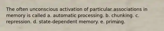 The often unconscious activation of particular associations in memory is called a. automatic processing. b. chunking. c. repression. d. state-dependent memory. e. priming.