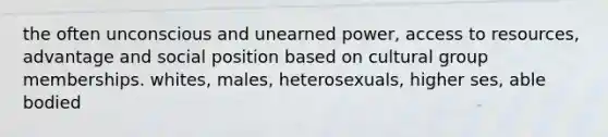 the often unconscious and unearned power, access to resources, advantage and social position based on cultural group memberships. whites, males, heterosexuals, higher ses, able bodied