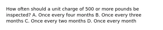 How often should a unit charge of 500 or more pounds be inspected? A. Once every four months B. Once every three months C. Once every two months D. Once every month