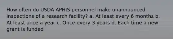 How often do USDA APHIS personnel make unannounced inspections of a research facility? a. At least every 6 months b. At least once a year c. Once every 3 years d. Each time a new grant is funded