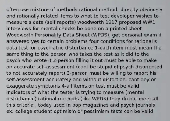 often use mixture of methods rational method- directly obviously and rationally related items to what te test developer wishes to measure s data (self reports) woodworth 1917 proposed WW1 interviews for mental checks be done on a printed sheet Woodworth Personality Data Sheet (WPDS), get personal exam if answered yes to certain problems four conditions for rational s-data test for psychiatric disturbance 1-each item must mean the same thing to the person who takes the test as it did to the psych who wrote it 2-person filling it out must be able to make an accurate self-assessment (cant be stupid of psych disoriented to not accurately report) 3-person must be willing to report his self-assessment accurately and without distortion, cant dey or exaggerate symptoms 4-all items on test must be valid indicators of what the tester is trying to measure (mental disturbance) rational methods (like WPDS) they do not meet all this criteria , today used in pop magazines and psych journals ex: college student optimism or pessimism tests can be valid