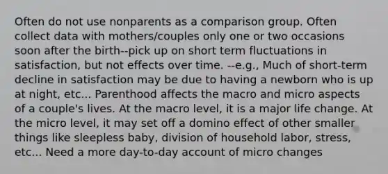 Often do not use nonparents as a comparison group. Often collect data with mothers/couples only one or two occasions soon after the birth--pick up on short term fluctuations in satisfaction, but not effects over time. --e.g., Much of short-term decline in satisfaction may be due to having a newborn who is up at night, etc... Parenthood affects the macro and micro aspects of a couple's lives. At the macro level, it is a major life change. At the micro level, it may set off a domino effect of other smaller things like sleepless baby, division of household labor, stress, etc... Need a more day-to-day account of micro changes