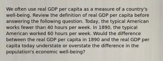 We often use real GDP per capita as a measure of a​ country's well-being. Review the definition of real GDP per capita before answering the following question. ​Today, the typical American works fewer than 40 hours per week. In​ 1890, the typical American worked 60 hours per week. Would the difference between the real GDP per capita in 1890 and the real GDP per capita today understate or overstate the difference in the​ population's economic​ well-being?