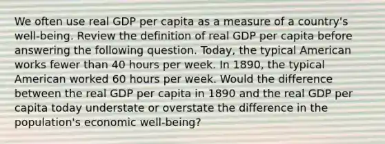 We often use real GDP per capita as a measure of a​ country's well-being. Review the definition of real GDP per capita before answering the following question. ​Today, the typical American works fewer than 40 hours per week. In​ 1890, the typical American worked 60 hours per week. Would the difference between the real GDP per capita in 1890 and the real GDP per capita today understate or overstate the difference in the​ population's economic well-being?