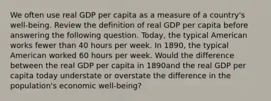 We often use real GDP per capita as a measure of a country's well-being. Review the definition of real GDP per capita before answering the following question. Today, the typical American works fewer than 40 hours per week. In 1890, the typical American worked 60 hours per week. Would the difference between the real GDP per capita in 1890and the real GDP per capita today understate or overstate the difference in the population's economic well-being?