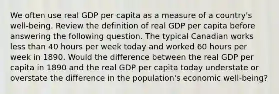 We often use real GDP per capita as a measure of a​ country's well-being. Review the definition of real GDP per capita before answering the following question. The typical Canadian works less than 40 hours per week today and worked 60 hours per week in 1890. Would the difference between the real GDP per capita in 1890 and the real GDP per capita today understate or overstate the difference in the​ population's economic​ well-being?