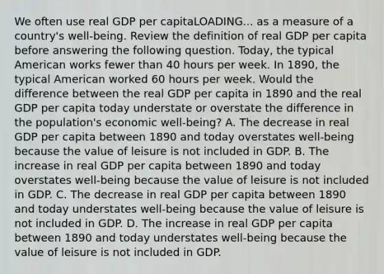 We often use real GDP per capitaLOADING... as a measure of a​ country's well-being. Review the definition of real GDP per capita before answering the following question. ​Today, the typical American works fewer than 40 hours per week. In​ 1890, the typical American worked 60 hours per week. Would the difference between the real GDP per capita in 1890 and the real GDP per capita today understate or overstate the difference in the​ population's economic​ well-being? A. The decrease in real GDP per capita between 1890 and today overstates​ well-being because the value of leisure is not included in GDP. B. The increase in real GDP per capita between 1890 and today overstates​ well-being because the value of leisure is not included in GDP. C. The decrease in real GDP per capita between 1890 and today understates​ well-being because the value of leisure is not included in GDP. D. The increase in real GDP per capita between 1890 and today understates​ well-being because the value of leisure is not included in GDP.