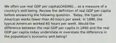 We often use real GDP per capitaLOADING... as a measure of a​ country's well-being. Review the definition of real GDP per capita before answering the following question. ​ Today, the typical American works fewer than 40 hours per week. In​ 1890, the typical American worked 60 hours per week. Would the difference between the real GDP per capita in 1890 and the real GDP per capita today understate or overstate the difference in the​ population's economic​ well-being?