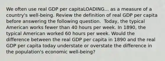 We often use real GDP per capitaLOADING... as a measure of a​ country's well-being. Review the definition of real GDP per capita before answering the following question. ​ Today, the typical American works fewer than 40 hours per week. In​ 1890, the typical American worked 60 hours per week. Would the difference between the real GDP per capita in 1890 and the real GDP per capita today understate or overstate the difference in the​ population's economic​ well-being?