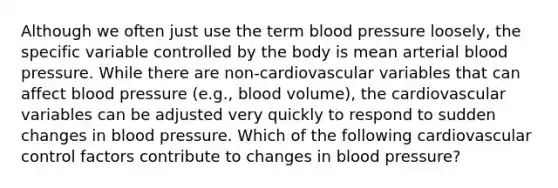 Although we often just use the term blood pressure loosely, the specific variable controlled by the body is mean arterial blood pressure. While there are non-cardiovascular variables that can affect blood pressure (e.g., blood volume), the cardiovascular variables can be adjusted very quickly to respond to sudden changes in blood pressure. Which of the following cardiovascular control factors contribute to changes in blood pressure?