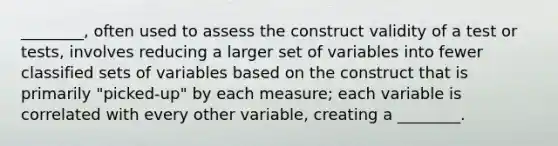 ________, often used to assess the construct validity of a test or tests, involves reducing a larger set of variables into fewer classified sets of variables based on the construct that is primarily "picked-up" by each measure; each variable is correlated with every other variable, creating a ________.