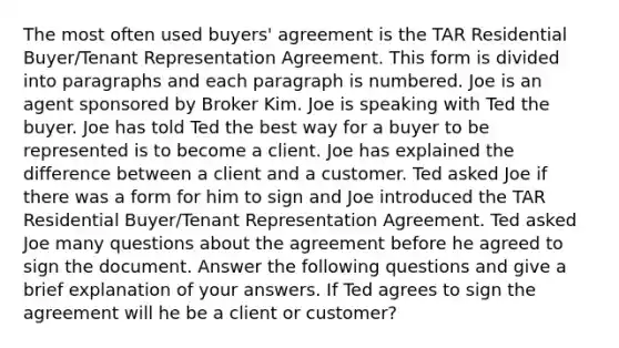 The most often used buyers' agreement is the TAR Residential Buyer/Tenant Representation Agreement. This form is divided into paragraphs and each paragraph is numbered. Joe is an agent sponsored by Broker Kim. Joe is speaking with Ted the buyer. Joe has told Ted the best way for a buyer to be represented is to become a client. Joe has explained the difference between a client and a customer. Ted asked Joe if there was a form for him to sign and Joe introduced the TAR Residential Buyer/Tenant Representation Agreement. Ted asked Joe many questions about the agreement before he agreed to sign the document. Answer the following questions and give a brief explanation of your answers. If Ted agrees to sign the agreement will he be a client or customer?