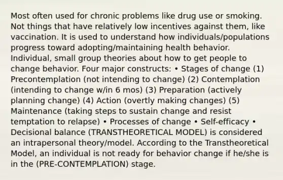 Most often used for chronic problems like drug use or smoking. Not things that have relatively low incentives against them, like vaccination. It is used to understand how individuals/populations progress toward adopting/maintaining health behavior. Individual, small group theories about how to get people to change behavior. Four major constructs: • Stages of change (1) Precontemplation (not intending to change) (2) Contemplation (intending to change w/in 6 mos) (3) Preparation (actively planning change) (4) Action (overtly making changes) (5) Maintenance (taking steps to sustain change and resist temptation to relapse) • Processes of change • Self-efficacy • Decisional balance (TRANSTHEORETICAL MODEL) is considered an intrapersonal theory/model. According to the Transtheoretical Model, an individual is not ready for behavior change if he/she is in the (PRE-CONTEMPLATION) stage.