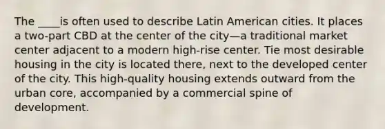 The ____is often used to describe Latin American cities. It places a two-part CBD at the center of the city—a traditional market center adjacent to a modern high-rise center. Tie most desirable housing in the city is located there, next to the developed center of the city. This high-quality housing extends outward from the urban core, accompanied by a commercial spine of development.