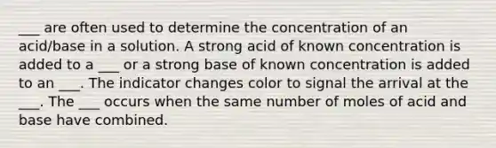 ___ are often used to determine the concentration of an acid/base in a solution. A strong acid of known concentration is added to a ___ or a strong base of known concentration is added to an ___. The indicator changes color to signal the arrival at the ___. The ___ occurs when the same number of moles of acid and base have combined.