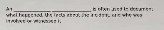 An ________________ _________________ is often used to document what happened, the facts about the incident, and who was involved or witnessed it