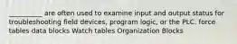 __________ are often used to examine input and output status for troubleshooting field devices, program logic, or the PLC. force tables data blocks Watch tables Organization Blocks