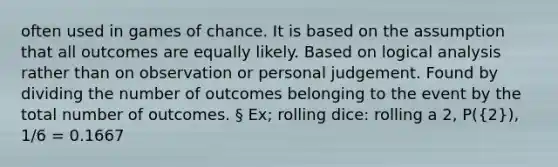 often used in games of chance. It is based on the assumption that all outcomes are equally likely. Based on logical analysis rather than on observation or personal judgement. Found by dividing the number of outcomes belonging to the event by the total number of outcomes. § Ex; rolling dice: rolling a 2, P((2)), 1/6 = 0.1667