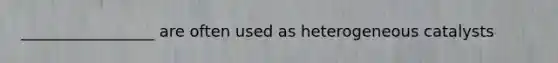 _________________ are often used as heterogeneous catalysts