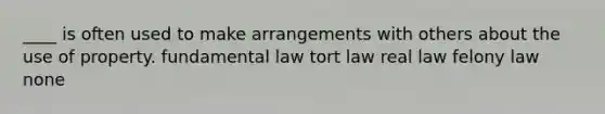 ____ is often used to make arrangements with others about the use of property. fundamental law tort law real law felony law none