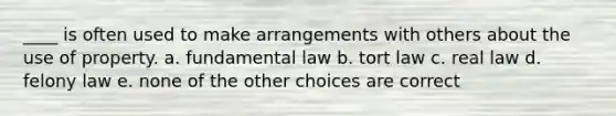 ____ is often used to make arrangements with others about the use of property. a. fundamental law b. tort law c. real law d. felony law e. none of the other choices are correct