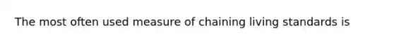 The most often used measure of chaining living standards is