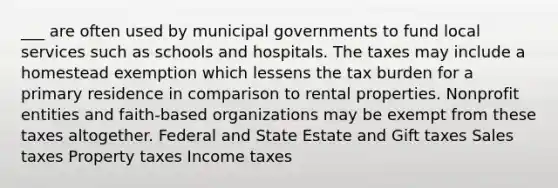 ___ are often used by municipal governments to fund local services such as schools and hospitals. The taxes may include a homestead exemption which lessens the tax burden for a primary residence in comparison to rental properties. Nonprofit entities and faith-based organizations may be exempt from these taxes altogether. Federal and State Estate and Gift taxes Sales taxes Property taxes Income taxes