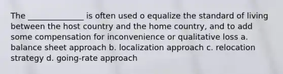 The ______________ is often used o equalize the standard of living between the host country and the home country, and to add some compensation for inconvenience or qualitative loss a. balance sheet approach b. localization approach c. relocation strategy d. going-rate approach