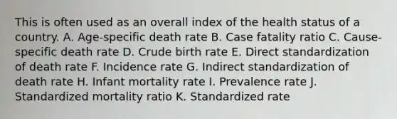 This is often used as an overall index of the health status of a country. A. Age-specific death rate B. Case fatality ratio C. Cause-specific death rate D. Crude birth rate E. Direct standardization of death rate F. Incidence rate G. Indirect standardization of death rate H. Infant mortality rate I. Prevalence rate J. Standardized mortality ratio K. Standardized rate