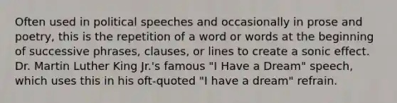 Often used in political speeches and occasionally in prose and poetry, this is the repetition of a word or words at the beginning of successive phrases, clauses, or lines to create a sonic effect. Dr. Martin Luther King Jr.'s famous "I Have a Dream" speech, which uses this in his oft-quoted "I have a dream" refrain.