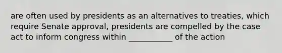 are often used by presidents as an alternatives to treaties, which require Senate approval, presidents are compelled by the case act to inform congress within ___________ of the action