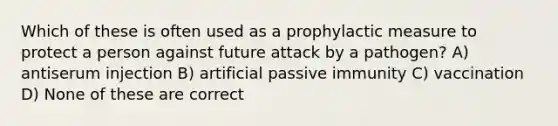 Which of these is often used as a prophylactic measure to protect a person against future attack by a pathogen? A) antiserum injection B) artificial passive immunity C) vaccination D) None of these are correct