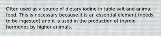 Often used as a source of dietary iodine in table salt and animal feed. This is necessary because it is an essential element (needs to be ingested) and it is used in the production of thyroid hormones by higher animals.