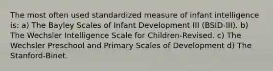 The most often used standardized measure of infant intelligence is: a) The Bayley Scales of Infant Development III (BSID-III). b) The Wechsler Intelligence Scale for Children-Revised. c) The Wechsler Preschool and Primary Scales of Development d) The Stanford-Binet.